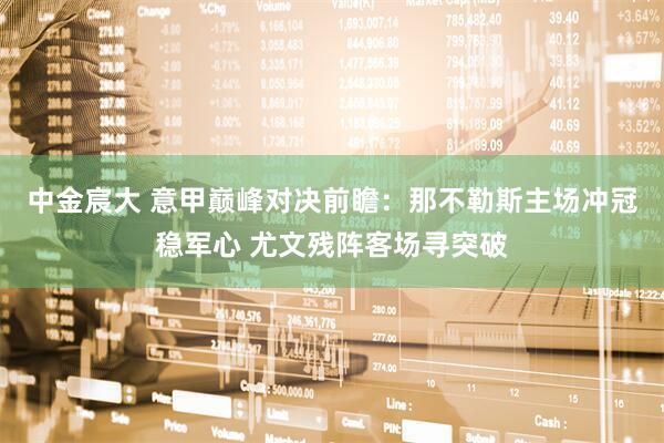 中金宸大 意甲巅峰对决前瞻：那不勒斯主场冲冠稳军心 尤文残阵客场寻突破