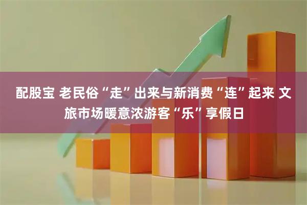 配股宝 老民俗“走”出来与新消费“连”起来 文旅市场暖意浓游客“乐”享假日