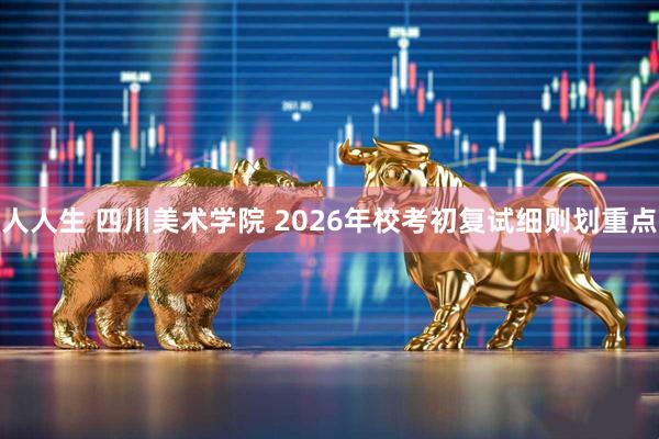 人人生 四川美术学院 2026年校考初复试细则划重点