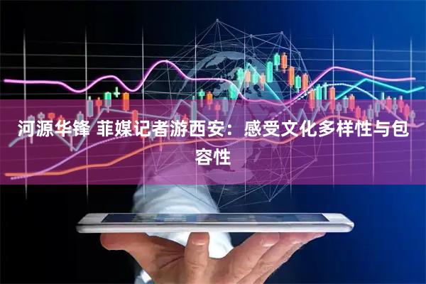 河源华锋 菲媒记者游西安：感受文化多样性与包容性