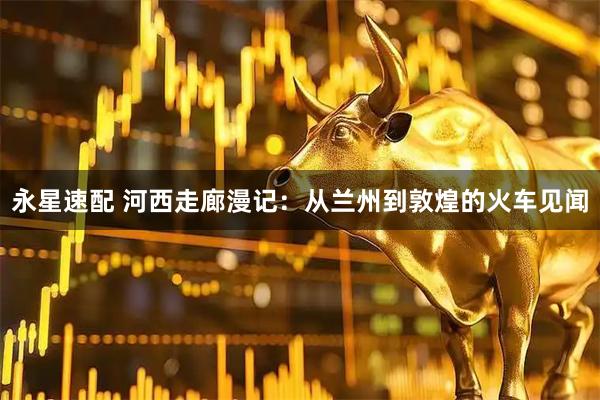 永星速配 河西走廊漫记：从兰州到敦煌的火车见闻