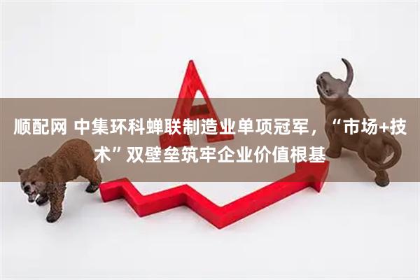 顺配网 中集环科蝉联制造业单项冠军，“市场+技术”双壁垒筑牢企业价值根基