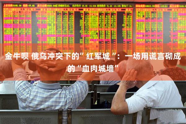 金牛呗 俄乌冲突下的”红军城“：一场用谎言砌成的“血肉城墙”