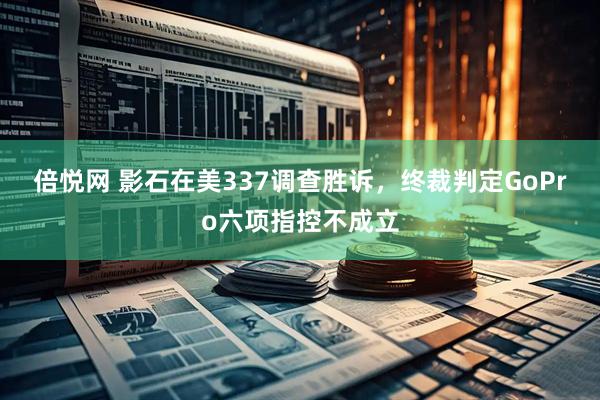 倍悦网 影石在美337调查胜诉，终裁判定GoPro六项指控不成立