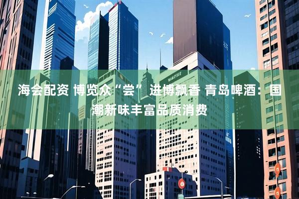 海会配资 博览众“尝” 进博飘香 青岛啤酒：国潮新味丰富品质消费