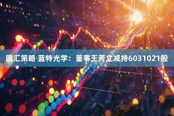 国汇策略 蓝特光学：董事王芳立减持6031021股