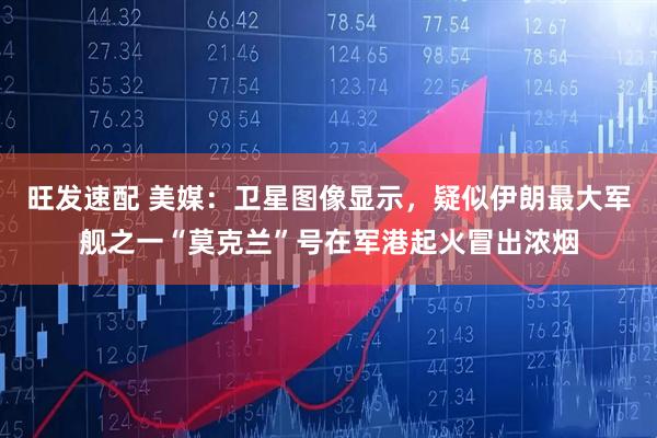 旺发速配 美媒：卫星图像显示，疑似伊朗最大军舰之一“莫克兰”号在军港起火冒出浓烟