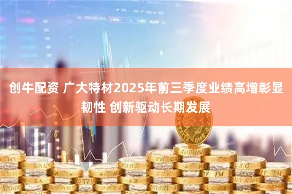创牛配资 广大特材2025年前三季度业绩高增彰显韧性 创新驱动长期发展