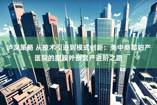 泸深策略 从技术引进到模式创新：美中商都妇产医院的腹膜外剖宫产进阶之路