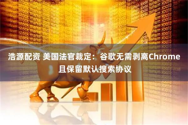 浩源配资 美国法官裁定：谷歌无需剥离Chrome 且保留默认搜索协议