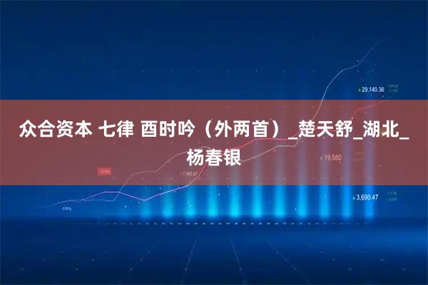 众合资本 七律 酉时吟（外两首）_楚天舒_湖北_杨春银