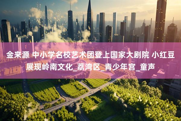 金来源 中小学名校艺术团登上国家大剧院 小红豆展现岭南文化_荔湾区_青少年宫_童声
