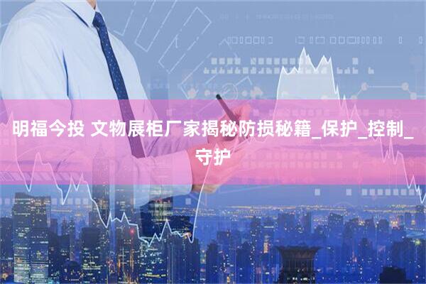 明福今投 文物展柜厂家揭秘防损秘籍_保护_控制_守护