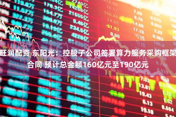 旺润配资 东阳光：控股子公司签署算力服务采购框架合同 预计总金额160亿元至190亿元