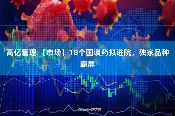 高亿管理 【市场】18个国谈药拟进院，独家品种霸屏