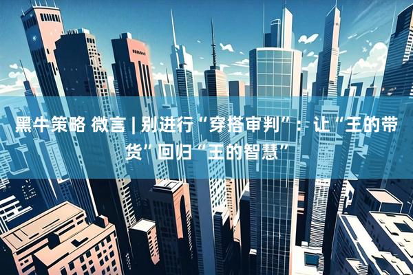 黑牛策略 微言 | 别进行“穿搭审判”：让“王的带货”回归“王的智慧”